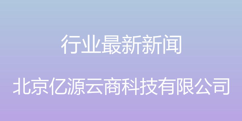 行业最新新闻 - 北京亿源云商科技有限公司